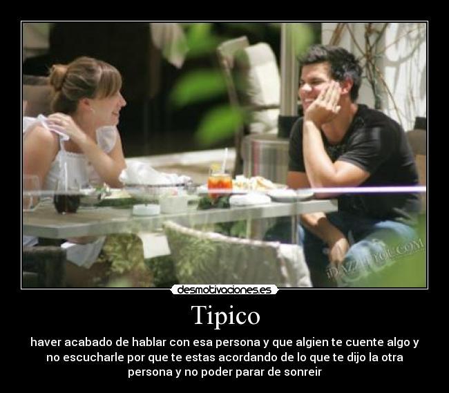 Tipico - haver acabado de hablar con esa persona y que algien te cuente algo y
no escucharle por que te estas acordando de lo que te dijo la otra
persona y no poder parar de sonreir