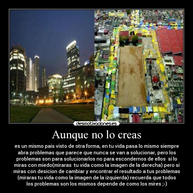 Aunque no lo creas - es un mismo pais visto de otra forma, en tu vida pasa lo mismo siempre
abra problemas que parece que nunca se van a solucionar, pero los
problemas son para solucionarlos no para escondernos de ellos si lo
miras con miedo(miraras tu vida como la imagen de la derecha) pero si
miras con desicion de cambiar y encontrar el resultado a tus problemas
(miraras tu vida como la imagen de la izquierda) recuerda que todos
los problemas son los mismos depende de como los mires ;-)