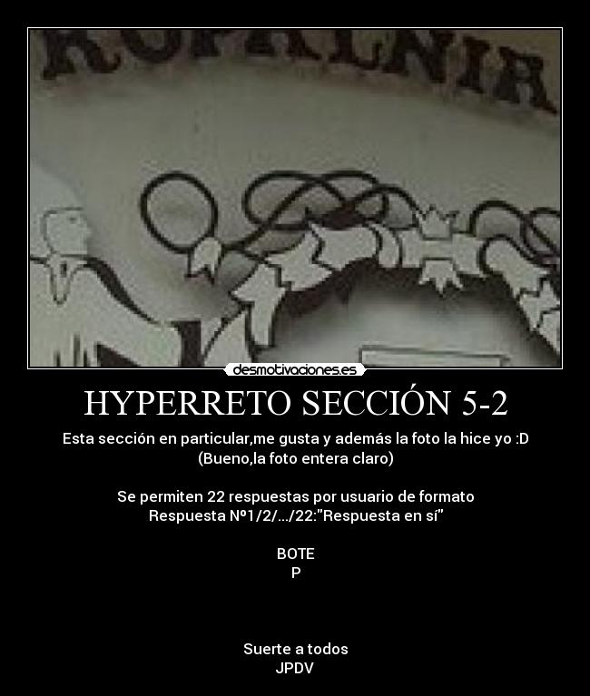 HYPERRETO SECCIÓN 5-2 - Esta sección en particular,me gusta y además la foto la hice yo :D
(Bueno,la foto entera claro)

Se permiten 22 respuestas por usuario de formato
Respuesta Nº1/2/.../22:Respuesta en sí

BOTE
P



Suerte a todos
JPDV