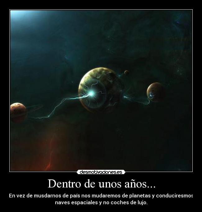 Dentro de unos años... - En vez de musdarnos de país nos mudaremos de planetas y conduciresmos
naves espaciales y no coches de lujo.
