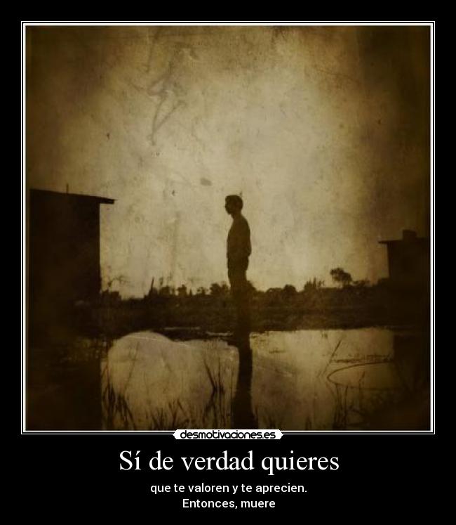 Sí de verdad quieres - que te valoren y te aprecien.
Entonces, muere