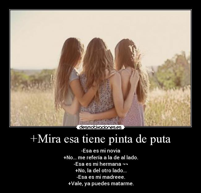 +Mira esa tiene pinta de puta - -Esa es mi novia
+No... me refería a la de al lado.
-Esa es mi hermana ¬¬
+No, la del otro lado...
-Esa es mi madreee.
+Vale, ya puedes matarme.
