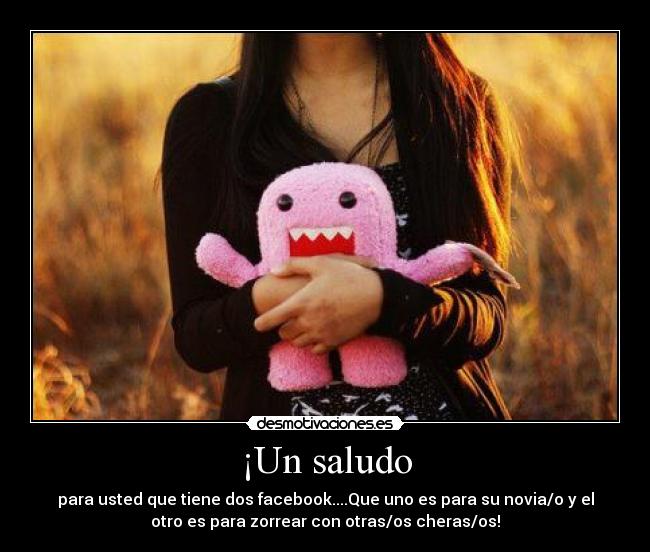 ¡Un saludo - para usted que tiene dos facebook....Que uno es para su novia/o y el
otro es para zorrear con otras/os cheras/os!
