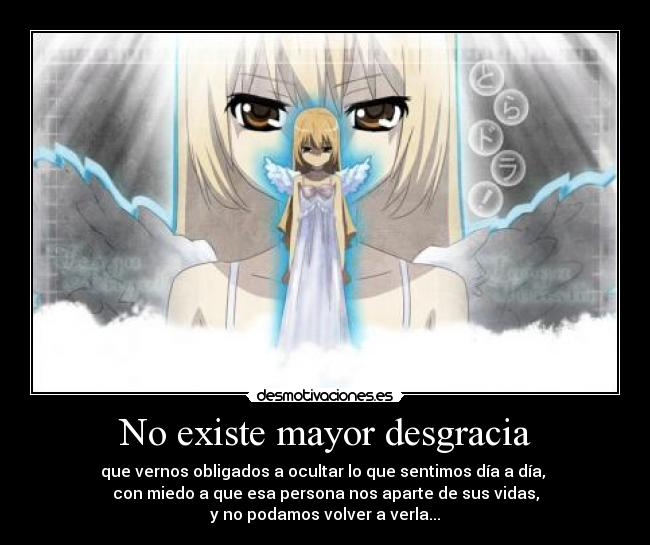 No existe mayor desgracia - que vernos obligados a ocultar lo que sentimos día a día, 
con miedo a que esa persona nos aparte de sus vidas,
y no podamos volver a verla...