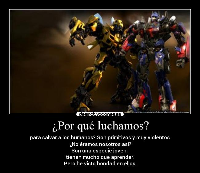 ¿Por qué luchamos? - para salvar a los humanos? Son primitivos y muy violentos.
¿No éramos nosotros así?
Son una especie joven,
tienen mucho que aprender.
Pero he visto bondad en ellos.