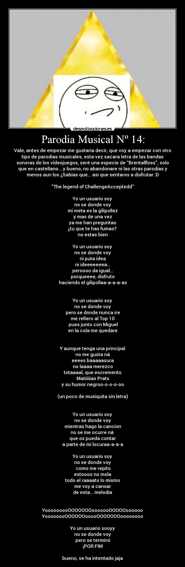 Parodia Musical Nº 14: - Vale, antes de empezar me gustaria decir, que voy a empezar con otro
tipo de parodias musicales, esta vez sacara letra de las bandas
sonoras de los videojuegos, seré una especie de Brentalfloss, solo
que en castellano... y bueno, no abandonare ni las otras parodias y
menos aun los ¿Sabias que... asi que sentaros a disfrutar :D
The legend of ChallengeAcceptedd
Yo un usuario soy
no se donde voy
mi meta es la gilipollez
y mas de una vez
ya me han preguntao
¿tu que te has fumao?
no estas bien
Yo un usuario soy
no se donde voy
ni puta idea
ni ideeeeeeea...
peroooo da igual...
porqueeee, disfruto
haciendo el gilipollaa-a-a-a-as
Yo un usuario soy
no se donde voy
pero se donde nunca ire
me refiero al Top 10
pues junto con Miguel
en la cola me quedare
Y aunque tenga una principal
no me gusta ná
eeees baaaaasura
no laaaa merezco
totaaaal, que escremento
Matiiiiias Prats
y su humor negroo-o-o-o-oo
(un poco de musiquita sin letra)
Yo un usuario soy
no se donde voy
mientras hago la cancion
no se me ocurre ná
que os pueda contar
a parte de mi locuraa-a-a-a
Yo un usuario soy
no se donde voy
como me repito
estoooo no mola
todo el raaaato lo mismo
me voy a cansar
de esta... melodia
YooooooooOOOOOOOooooooOOOOOoooooo
YoooooooOOOOOOooooOOOOOOOoooooooo
Yo un usuario sooyy
no se donde voy
pero se terminó
¡POR FIN!
bueno, se ha intentado jaja