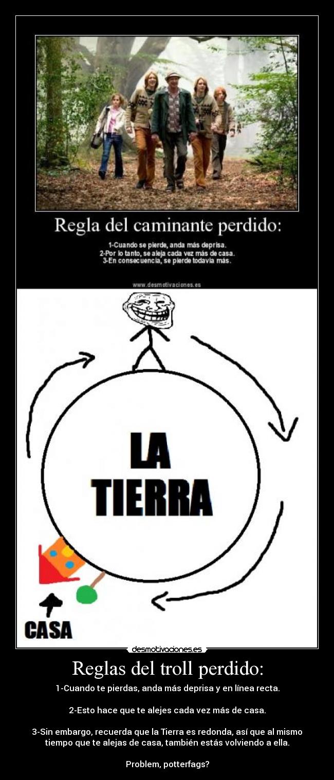 Reglas del troll perdido: - 1-Cuando te pierdas, anda más deprisa y en línea recta.

2-Esto hace que te alejes cada vez más de casa.

3-Sin embargo, recuerda que la Tierra es redonda, así que al mismo
tiempo que te alejas de casa, también estás volviendo a ella.

Problem, potterfags?