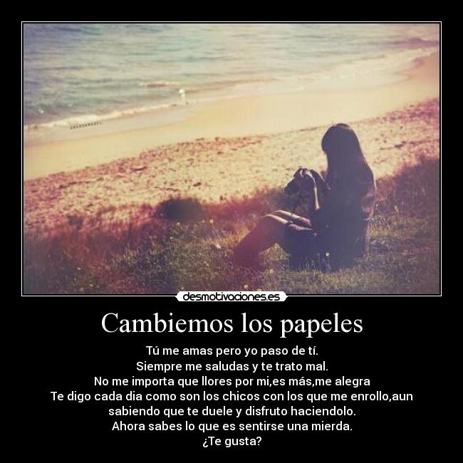 Cambiemos los papeles - Tú me amas pero yo paso de tí.
Siempre me saludas y te trato mal.
No me importa que llores por mi,es más,me alegra
Te digo cada dia como son los chicos con los que me enrollo,aun
sabiendo que te duele y disfruto haciendolo.
Ahora sabes lo que es sentirse una mierda.
¿Te gusta?