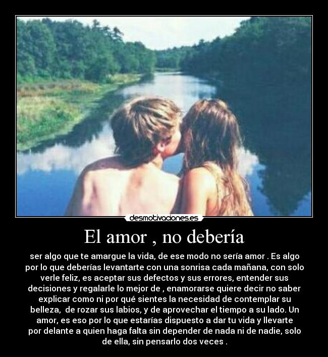 El amor , no debería - ser algo que te amargue la vida, de ese modo no sería amor . Es algo
por lo que deberías levantarte con una sonrisa cada mañana, con solo
verle feliz, es aceptar sus defectos y sus errores, entender sus
decisiones y regalarle lo mejor de , enamorarse quiere decir no saber
explicar como ni por qué sientes la necesidad de contemplar su
belleza, de rozar sus labios, y de aprovechar el tiempo a su lado. Un
amor, es eso por lo que estarías dispuesto a dar tu vida y llevarte
por delante a quien haga falta sin depender de nada ni de nadie, solo
de ella, sin pensarlo dos veces .