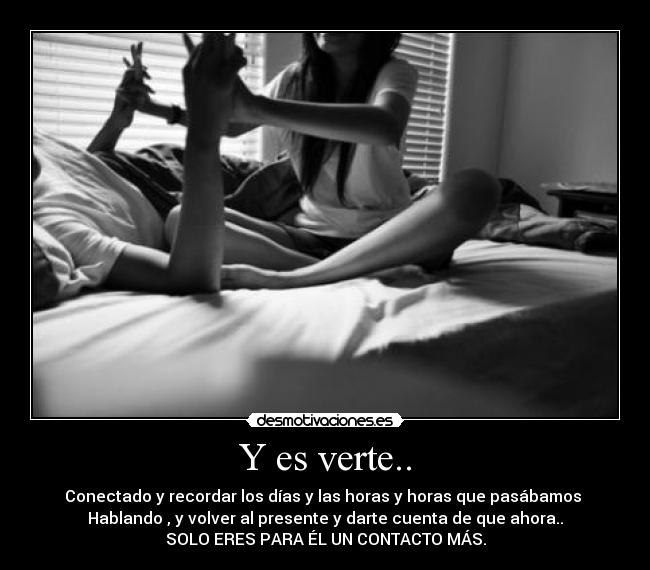 Y es verte.. - Conectado y recordar los días y las horas y horas que pasábamos
Hablando , y volver al presente y darte cuenta de que ahora..
SOLO ERES PARA ÉL UN CONTACTO MÁS.