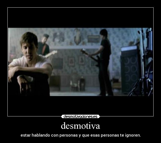 desmotiva - estar hablando con personas y que esas personas te ignoren.