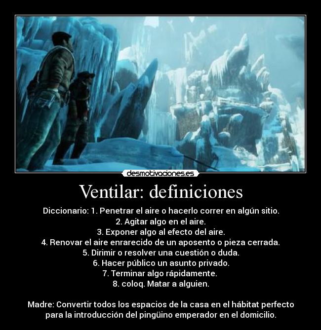 Ventilar: definiciones - Diccionario: 1. Penetrar el aire o hacerlo correr en algún sitio.
2. Agitar algo en el aire.
3. Exponer algo al efecto del aire.
4. Renovar el aire enrarecido de un aposento o pieza cerrada.
5. Dirimir o resolver una cuestión o duda.
6. Hacer público un asunto privado.
7. Terminar algo rápidamente. 
8. coloq. Matar a alguien.

Madre: Convertir todos los espacios de la casa en el hábitat perfecto
para la introducción del pingüino emperador en el domicilio.
