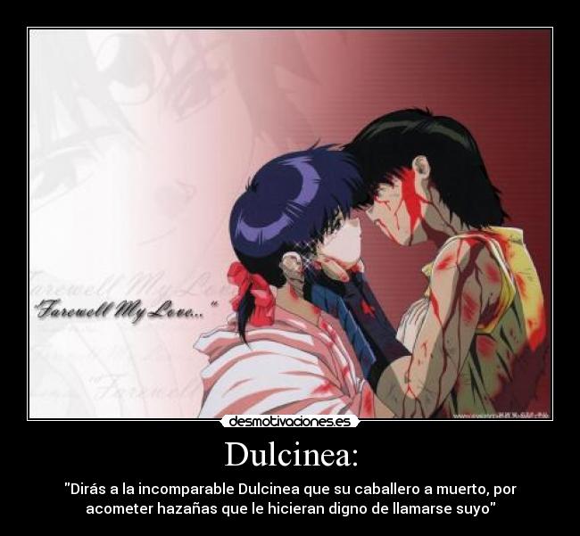 Dulcinea: - Dirás a la incomparable Dulcinea que su caballero a muerto, por
acometer hazañas que le hicieran digno de llamarse suyo