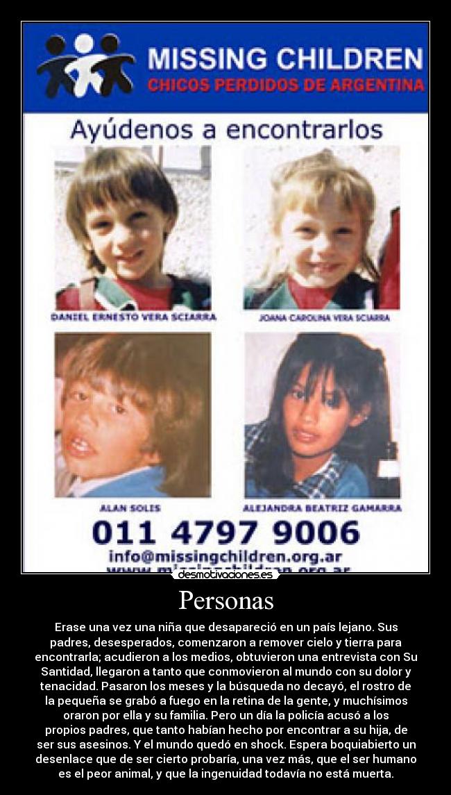 Personas - Erase una vez una niña que desapareció en un país lejano. Sus
padres, desesperados, comenzaron a remover cielo y tierra para
encontrarla; acudieron a los medios, obtuvieron una entrevista con Su
Santidad, llegaron a tanto que conmovieron al mundo con su dolor y
tenacidad. Pasaron los meses y la búsqueda no decayó, el rostro de
la pequeña se grabó a fuego en la retina de la gente, y muchísimos
oraron por ella y su familia. Pero un día la policía acusó a los
propios padres, que tanto habían hecho por encontrar a su hija, de
ser sus asesinos. Y el mundo quedó en shock. Espera boquiabierto un
desenlace que de ser cierto probaría, una vez más, que el ser humano
es el peor animal, y que la ingenuidad todavía no está muerta.