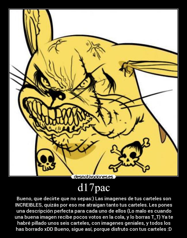 d17pac - Bueno, que decirte que no sepas:) Las imagenes de tus carteles son
INCREIBLES, quizás por eso me atraigan tanto tus carteles. Les pones
una descripción perfecta para cada uno de ellos (Lo malo es cuando
una buena imagen recibe pocos votos en la cola, y lo borras T_T) Ya te
habré pillado unos seis carteles, con imagenes geniales, y todos los
has borrado xDD Bueno, sigue así, porque disfruto con tus carteles :D