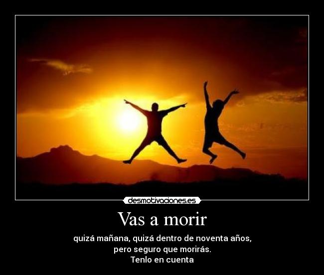 Vas a morir - quizá mañana, quizá dentro de noventa años,
pero seguro que morirás.
Tenlo en cuenta