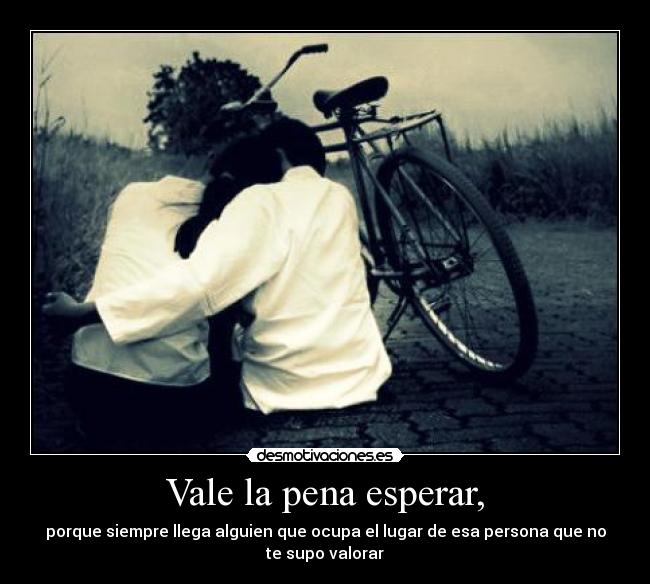 Vale la pena esperar, - porque siempre llega alguien que ocupa el lugar de esa persona que no
te supo valorar