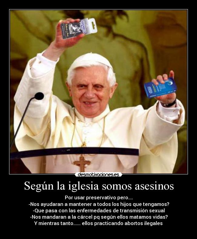 Según la iglesia somos asesinos - Por usar preservativo pero....
-Nos ayudaran a mantener a todos los hijos que tengamos?
-Que pasa con las enfermedades de transmisión sexual
-Nos mandaran a la cárcel pq según ellos matamos vidas?
Y mientras tanto...... ellos practicando abortos ilegales