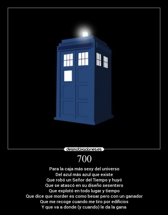 700 - Para la caja más sexy del universo
Del azul más azul que existe
Que robó un Señor del Tiempo y huyó
Que se atascó en su diseño sesentero
Que explotó en todo lugar y tiempo
Que dice que morder es como besar pero con un ganador
Que me recoge cuando me tiro por edificios
Y que va a donde (y cuando) le da la gana