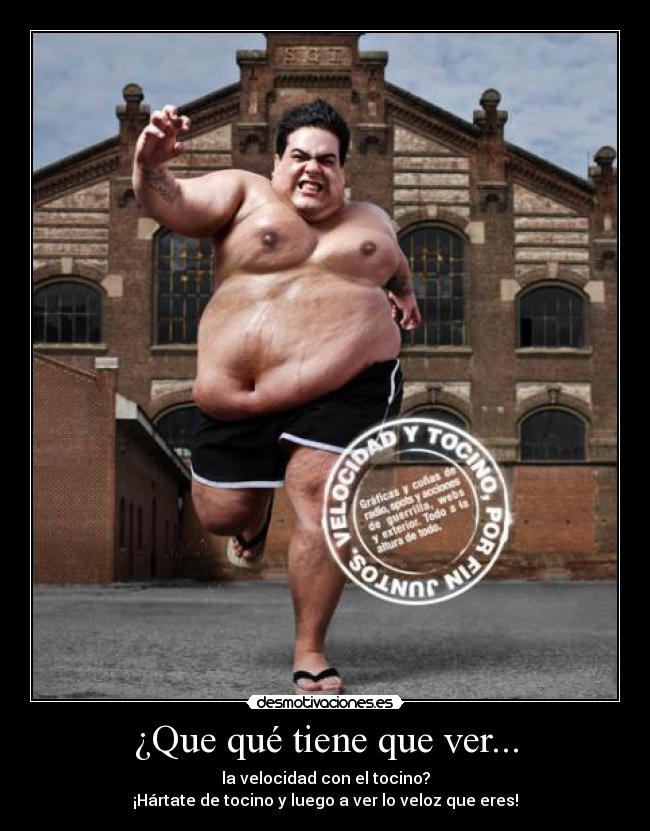 ¿Que qué tiene que ver... - la velocidad con el tocino?
¡Hártate de tocino y luego a ver lo veloz que eres!