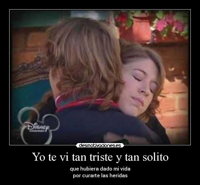 Yo te vi tan triste y tan solito - que hubiera dado mi vida
por curarte las heridas