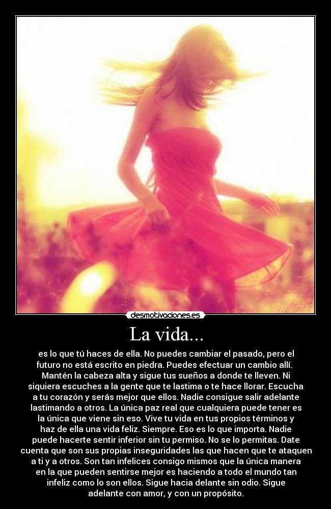 La vida... - es lo que tú haces de ella. No puedes cambiar el pasado, pero el
futuro no está escrito en piedra. Puedes efectuar un cambio allí.
Mantén la cabeza alta y sigue tus sueños a donde te lleven. Ni
siquiera escuches a la gente que te lastima o te hace llorar. Escucha
a tu corazón y serás mejor que ellos. Nadie consigue salir adelante
lastimando a otros. La única paz real que cualquiera puede tener es
la única que viene sin eso. Vive tu vida en tus propios términos y
haz de ella una vida feliz. Siempre. Eso es lo que importa. Nadie
puede hacerte sentir inferior sin tu permiso. No se lo permitas. Date
cuenta que son sus propias inseguridades las que hacen que te ataquen
a ti y a otros. Son tan infelices consigo mismos que la única manera
en la que pueden sentirse mejor es haciendo a todo el mundo tan
infeliz como lo son ellos. Sigue hacia delante sin odio. Sigue
adelante con amor, y con un propósito.