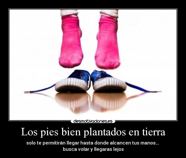 Los pies bien plantados en tierra - solo te permitirán llegar hasta donde alcancen tus manos...
busca volar y llegaras lejos