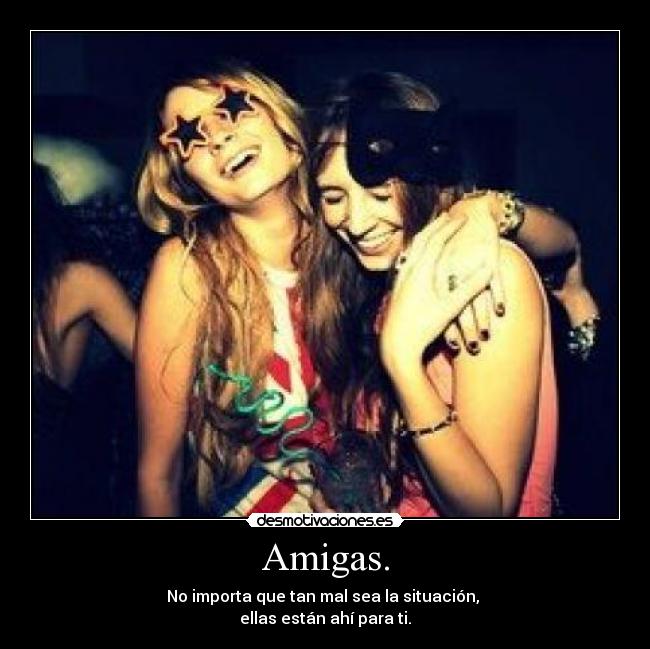 Amigas. - No importa que tan mal sea la situación,
ellas están ahí para ti.