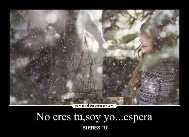 No eres tu,soy yo...espera - ¡SI ERES TU!