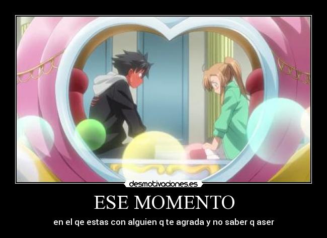 ESE MOMENTO - en el qe estas con alguien q te agrada y no saber q aser