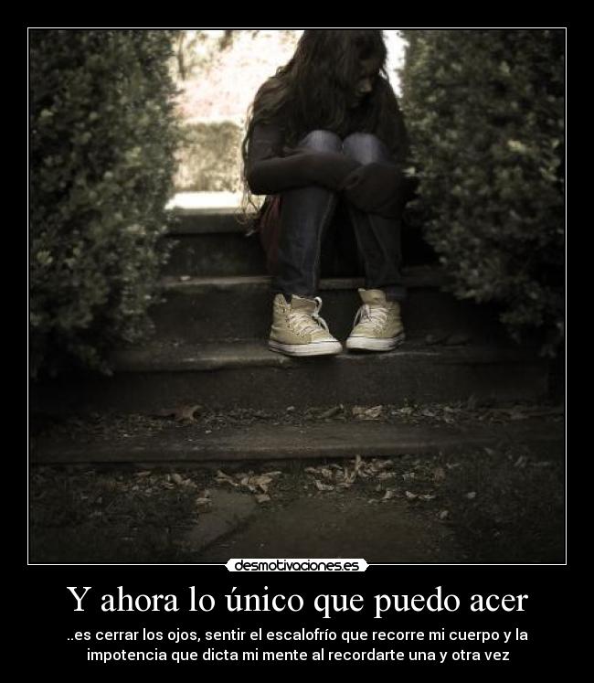 Y ahora lo único que puedo acer - ..es cerrar los ojos, sentir el escalofrío que recorre mi cuerpo y la
impotencia que dicta mi mente al recordarte una y otra vez