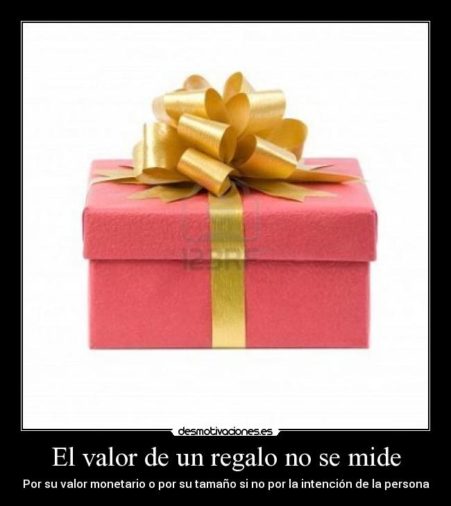El valor de un regalo no se mide - Por su valor monetario o por su tamaño si no por la intención de la persona