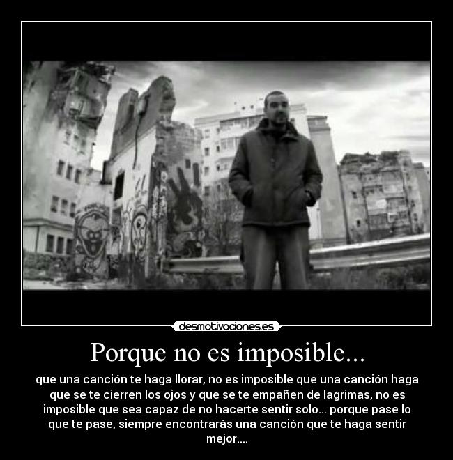 Porque no es imposible... - que una canción te haga llorar, no es imposible que una canción haga
que se te cierren los ojos y que se te empañen de lagrimas, no es
imposible que sea capaz de no hacerte sentir solo... porque pase lo
que te pase, siempre encontrarás una canción que te haga sentir
mejor....
