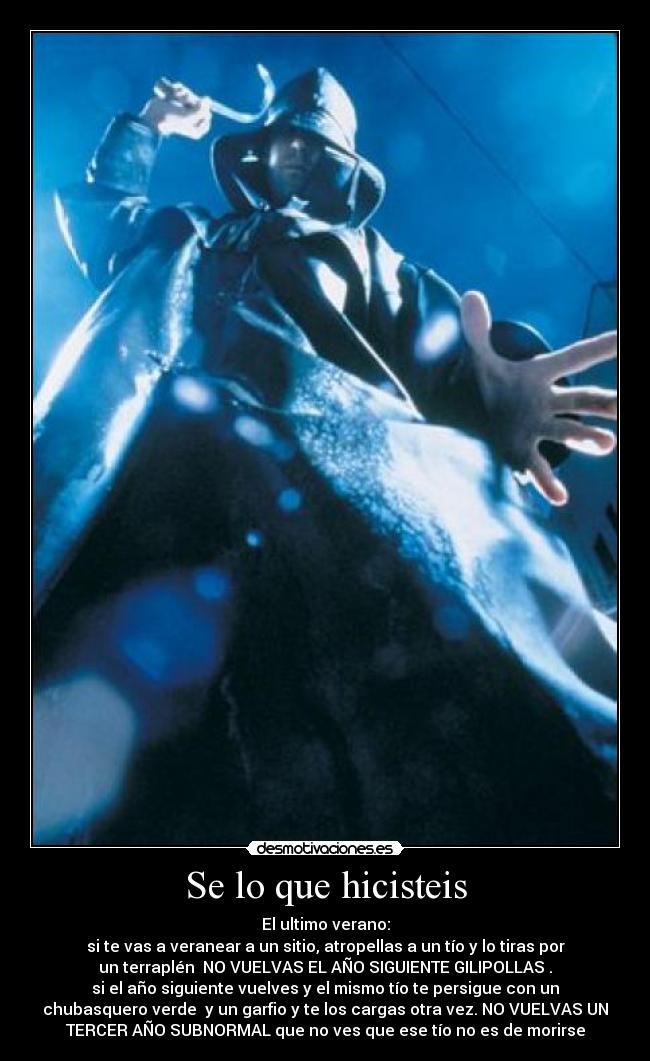 Se lo que hicisteis - El ultimo verano:
si te vas a veranear a un sitio, atropellas a un tío y lo tiras por
un terraplén NO VUELVAS EL AÑO SIGUIENTE GILIPOLLAS .
si el año siguiente vuelves y el mismo tío te persigue con un
chubasquero verde y un garfio y te los cargas otra vez. NO VUELVAS UN
TERCER AÑO SUBNORMAL que no ves que ese tío no es de morirse