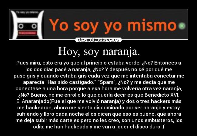 Hoy, soy naranja. - Pues mira, esto era yo que al principio estaba verde, ¿No? Entonces a
los dos días pasé a naranja, ¿No? Y después no sé por qué me
puse gris y cuando estaba gris cada vez que me intentaba conectar me
aparecía Has sido castigado. Spam, ¿No? y me decía que me
conectase a una hora porque a esa hora me volvería otra vez naranja,
¿No? Bueno, no me enrollo lo que quería decir es que Benedicto XVI,
El Anaranjado(Fue el que me volvió naranja) y dos o tres hackers más
me hackearon, ahora me siento discriminado por ser naranja y estoy
sufriendo y lloro cada noche ellos dicen que eso es bueno, que ahora
me deja subir más carteles pero no les creo, son unos embusteros, los
odio, me han hackeado y me van a joder el disco duro :(