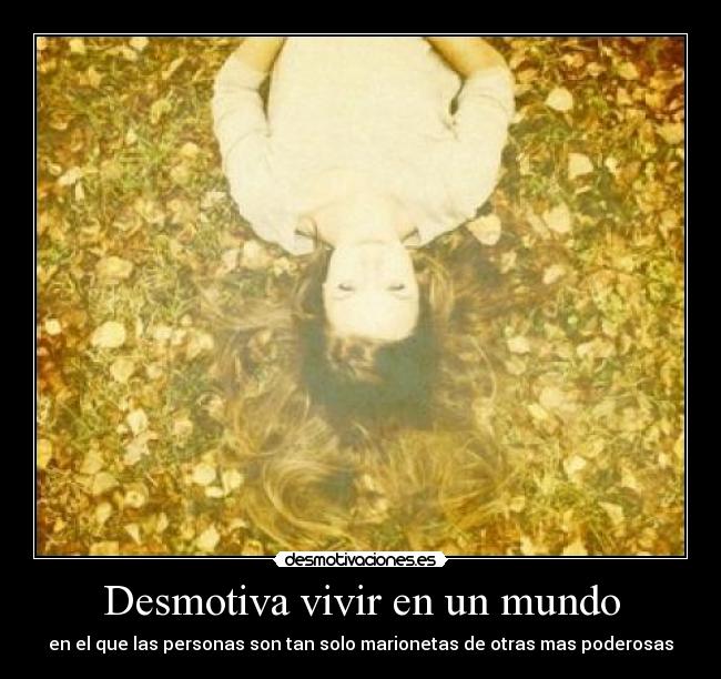 Desmotiva vivir en un mundo - en el que las personas son tan solo marionetas de otras mas poderosas