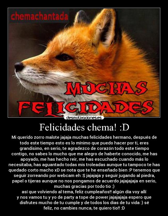 Felicidades chema! :D - Mi querido zorro malote jajaja muchas felicidades hermano, después de
todo este tiempo esto es lo mínimo que puedo hacer por ti, eres
grandisimo, en serio, te agradezco de corazón todo este tiempo
contigo, no sabes lo mucho que me alegro de haberte conocido, me has
apoyado, me has hecho reir, me has escuchado cuando más lo
necesitaba, has aguantado todas mis troleadas aunque tu tampoco te has
quedado corto macho xD se nota que te he enseñado bien :P tenemos que
seguir zorreando por webcam eh :$ jajajaja y seguir jugando al piedra,
papel o tijeras aunque no nos pongamos de acuerdo jajajajaja en serio,
muchas gracias por todo tio :)
así que volviendo al tema, feliz cumpleaños!! algún día voy allí
y nos vamos tu y yo de party a tope de power jajajajaja espero que
disfrutes mucho de tu cumple y de todos los dias de tu vida :) sé
feliz, no cambies nunca, te quiero tio!! :D