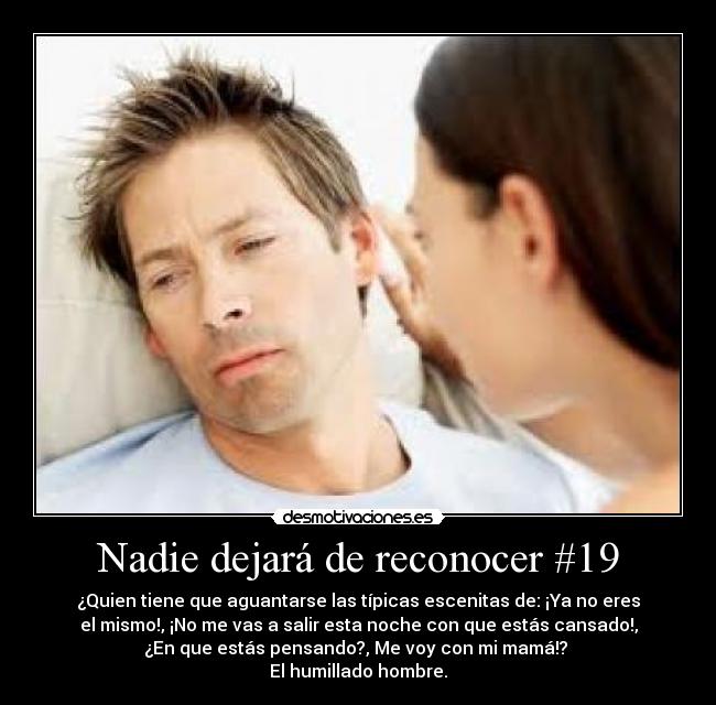 Nadie dejará de reconocer #19 - ¿Quien tiene que aguantarse las típicas escenitas de: ¡Ya no eres
el mismo!, ¡No me vas a salir esta noche con que estás cansado!,
¿En que estás pensando?, Me voy con mi mamá!? 
El humillado hombre.