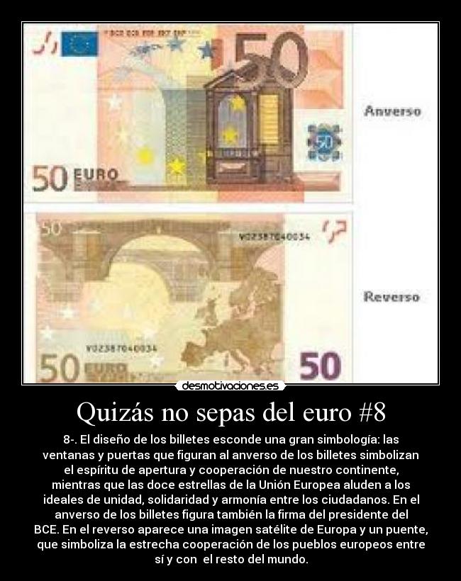 Quizás no sepas del euro #8 - 8-. El diseño de los billetes esconde una gran simbología: las
ventanas y puertas que figuran al anverso de los billetes simbolizan
el espíritu de apertura y cooperación de nuestro continente,
mientras que las doce estrellas de la Unión Europea aluden a los
ideales de unidad, solidaridad y armonía entre los ciudadanos. En el
anverso de los billetes figura también la firma del presidente del
BCE. En el reverso aparece una imagen satélite de Europa y un puente,
que simboliza la estrecha cooperación de los pueblos europeos entre
sí y con el resto del mundo.