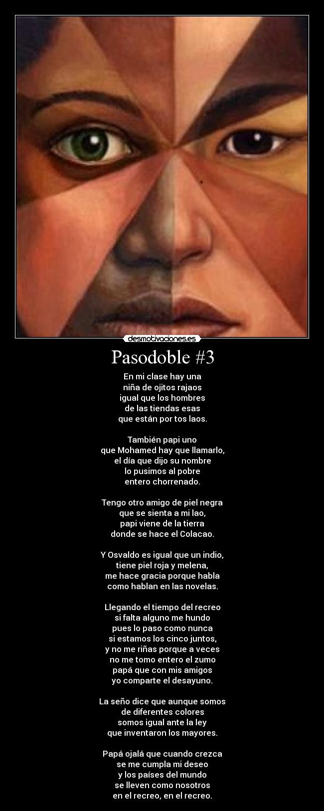 Pasodoble #3 - En mi clase hay una
niña de ojitos rajaos
igual que los hombres
de las tiendas esas
que están por tos laos.

También papi uno
que Mohamed hay que llamarlo,
el día que dijo su nombre
lo pusimos al pobre
entero chorrenado.

Tengo otro amigo de piel negra
que se sienta a mi lao,
papi viene de la tierra
donde se hace el Colacao.

Y Osvaldo es igual que un indio,
tiene piel roja y melena,
me hace gracia porque habla
como hablan en las novelas.

Llegando el tiempo del recreo
si falta alguno me hundo
pues lo paso como nunca
si estamos los cinco juntos,
y no me riñas porque a veces
no me tomo entero el zumo
papá que con mis amigos
yo comparte el desayuno.

La seño dice que aunque somos
de diferentes colores
somos igual ante la ley
que inventaron los mayores.

Papá ojalá que cuando crezca
se me cumpla mi deseo
y los países del mundo
se lleven como nosotros
en el recreo, en el recreo.