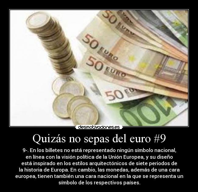 Quizás no sepas del euro #9 - 9-. En los billetes no está representado ningún símbolo nacional,
en línea con la visión política de la Unión Europea, y su diseño
está inspirado en los estilos arquitectónicos de siete periodos de
la historia de Europa. En cambio, las monedas, además de una cara
europea, tienen también una cara nacional en la que se representa un
símbolo de los respectivos países.