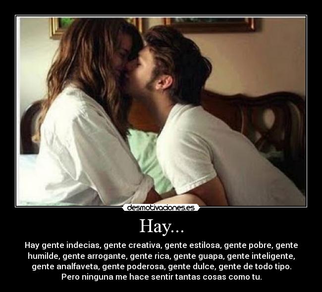 Hay... - Hay gente indecias, gente creativa, gente estilosa, gente pobre, gente
humilde, gente arrogante, gente rica, gente guapa, gente inteligente,
gente analfaveta, gente poderosa, gente dulce, gente de todo tipo.
Pero ninguna me hace sentir tantas cosas como tu.