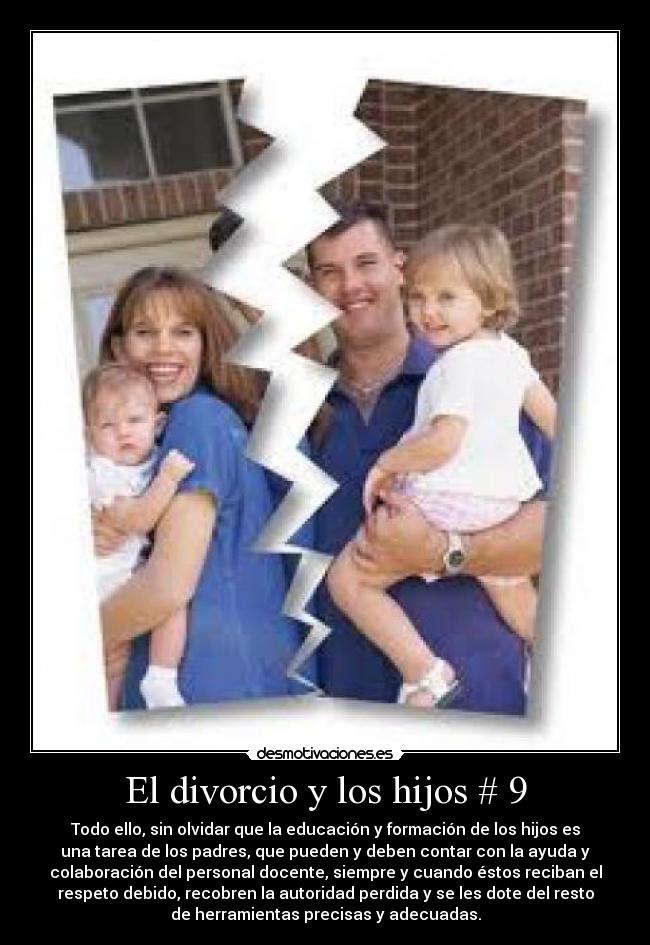 El divorcio y los hijos # 9 - Todo ello, sin olvidar que la educación y formación de los hijos es
una tarea de los padres, que pueden y deben contar con la ayuda y
colaboración del personal docente, siempre y cuando éstos reciban el
respeto debido, recobren la autoridad perdida y se les dote del resto
de herramientas precisas y adecuadas.