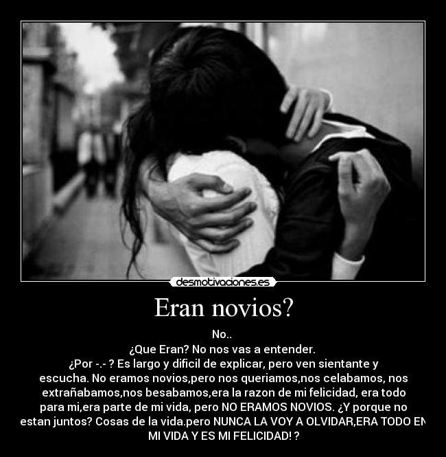 Eran novios? - No..
¿Que Eran? No nos vas a entender.
¿Por -.- ? Es largo y dificil de explicar, pero ven sientante y
escucha. No eramos novios,pero nos queriamos,nos celabamos, nos
extrañabamos,nos besabamos,era la razon de mi felicidad, era todo
para mi,era parte de mi vida, pero NO ERAMOS NOVIOS. ¿Y porque no
estan juntos? Cosas de la vida.pero NUNCA LA VOY A OLVIDAR,ERA TODO EN
MI VIDA Y ES MI FELICIDAD! ?