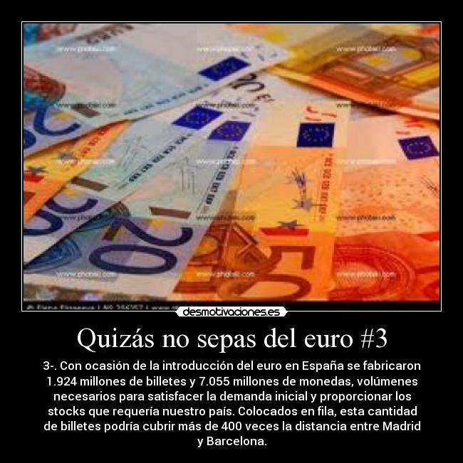 Quizás no sepas del euro #3 - 3-. Con ocasión de la introducción del euro en España se fabricaron
1.924 millones de billetes y 7.055 millones de monedas, volúmenes
necesarios para satisfacer la demanda inicial y proporcionar los
stocks que requería nuestro país. Colocados en fila, esta cantidad
de billetes podría cubrir más de 400 veces la distancia entre Madrid
y Barcelona.