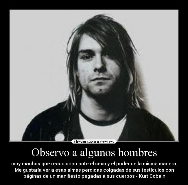 Observo a algunos hombres - muy machos que reaccionan ante el sexo y el poder de la misma manera.
Me gustaría ver a esas almas perdidas colgadas de sus testículos con
páginas de un manifiesto pegadas a sus cuerpos - Kurt Cobain