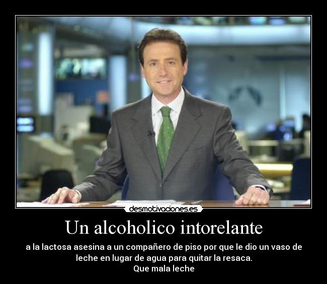 Un alcoholico intorelante - a la lactosa asesina a un compañero de piso por que le dio un vaso de
leche en lugar de agua para quitar la resaca.
Que mala leche