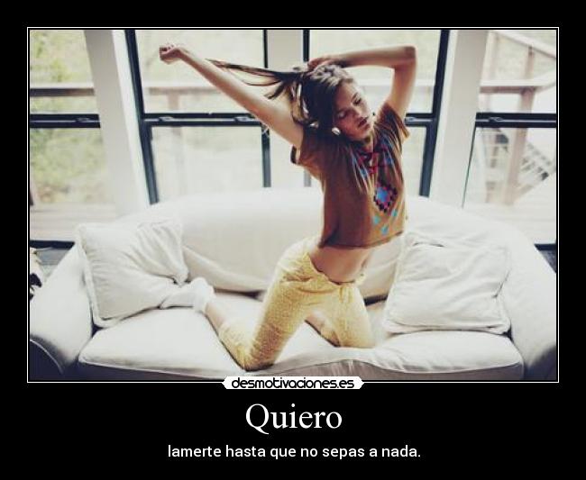 Quiero - lamerte hasta que no sepas a nada.