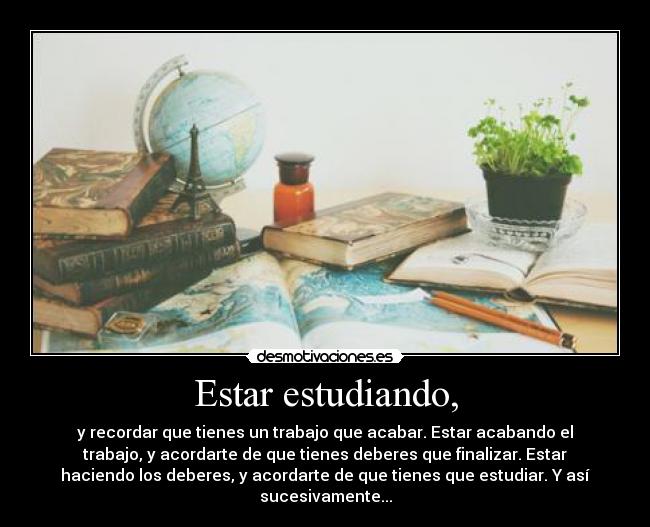 Estar estudiando, - y recordar que tienes un trabajo que acabar. Estar acabando el
trabajo, y acordarte de que tienes deberes que finalizar. Estar
haciendo los deberes, y acordarte de que tienes que estudiar. Y así
sucesivamente...