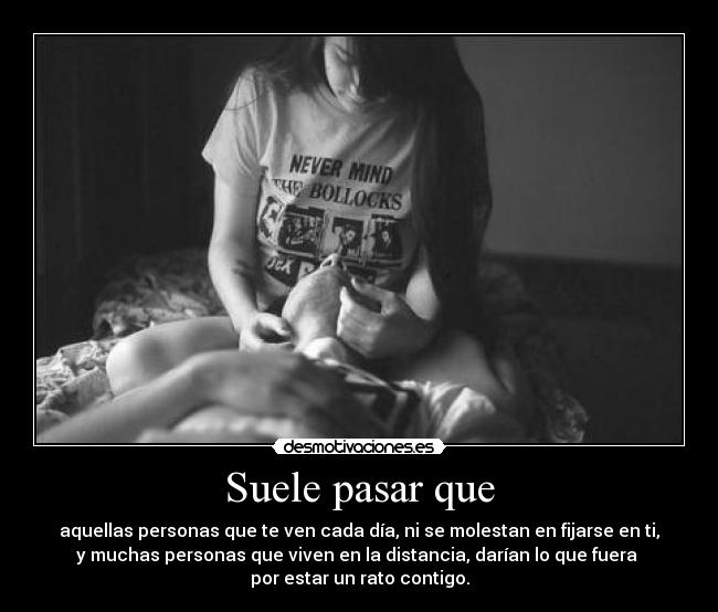 Suele pasar que - aquellas personas que te ven cada día, ni se molestan en fijarse en ti,
y muchas personas que viven en la distancia, darían lo que fuera 
por estar un rato contigo.